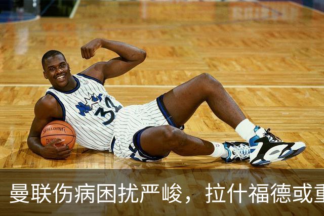 曼联伤病困扰严峻，拉什福德或重返中锋位置迎战热刺