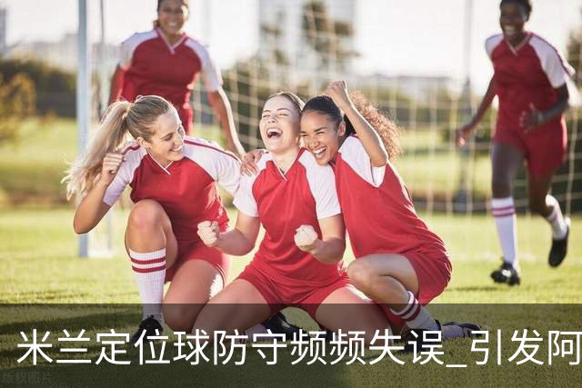 米兰定位球防守频频失误 引发阿莫林的不满情绪
